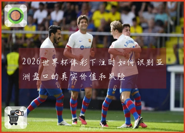2026世界杯体彩下注时如何识别亚洲盘口的真实价值和风险